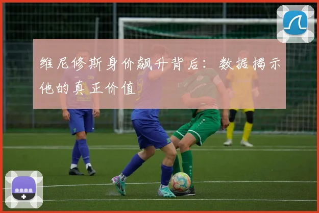 维尼修斯身价飙升背后：数据揭示他的真正价值