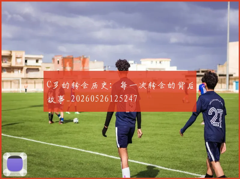 C罗的转会历史:每一次转会的背后故事_20260526125247