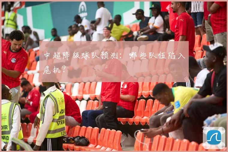 中超降级球队预测：哪些队伍陷入危机？
