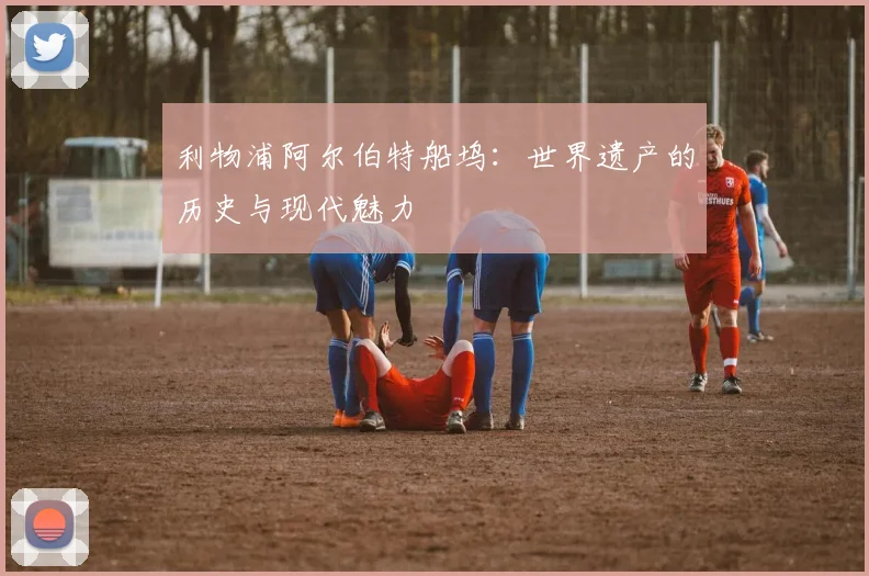 利物浦阿尔伯特船坞：世界遗产的历史与现代魅力