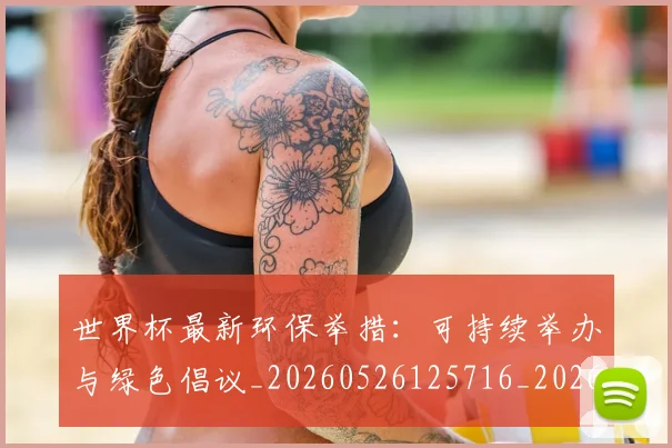 世界杯最新环保举措:可持续举办与绿色倡议_20260526125716_20260607160619