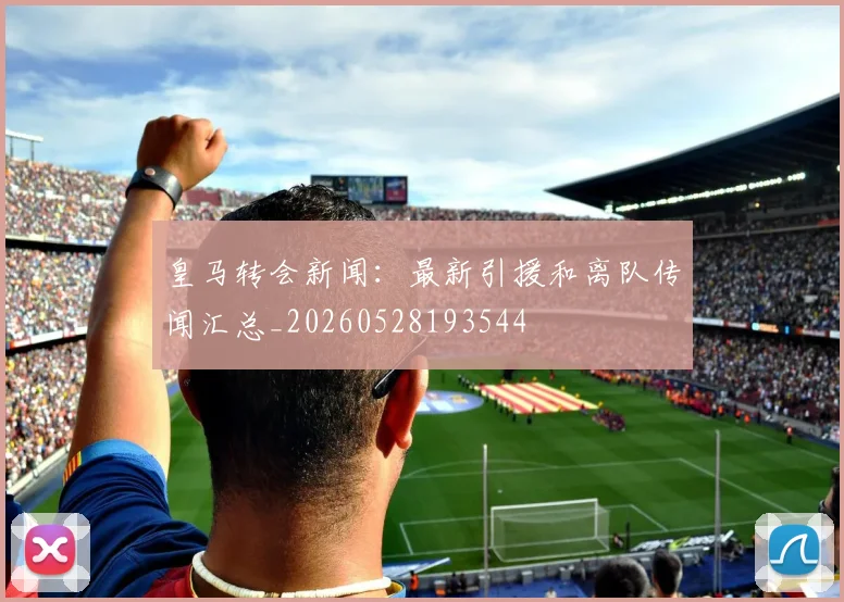皇马转会新闻：最新引援和离队传闻汇总_20260528193544