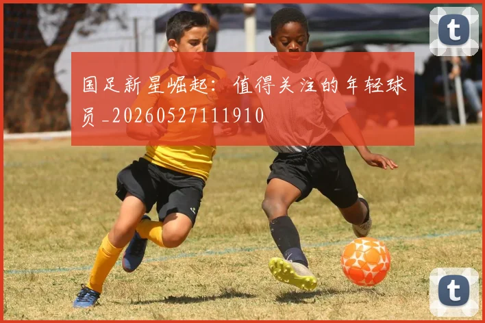 国足新星崛起:值得关注的年轻球员_20260527111910