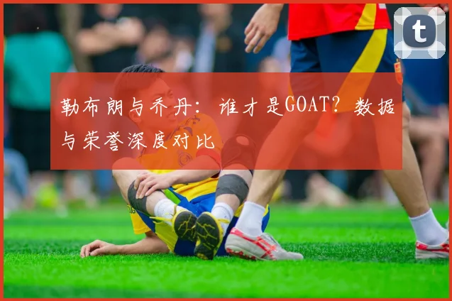 勒布朗与乔丹：谁才是GOAT？数据与荣誉深度对比