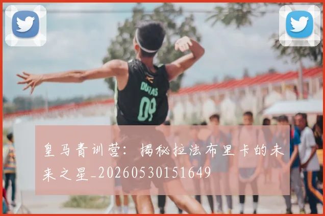 皇马青训营：揭秘拉法布里卡的未来之星_20260530151649