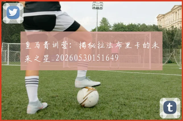 皇马青训营：揭秘拉法布里卡的未来之星_20260530151649