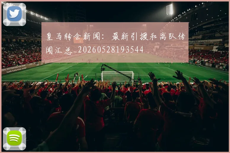 皇马转会新闻：最新引援和离队传闻汇总_20260528193544