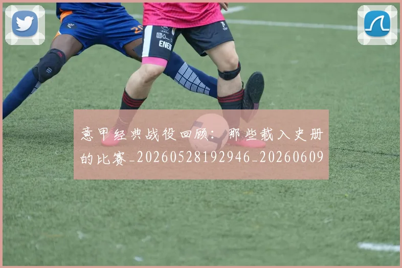 意甲经典战役回顾:那些载入史册的比赛_20260528192946_20260609193532