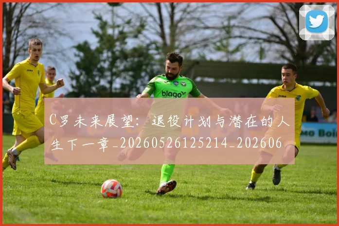 C罗未来展望：退役计划与潜在的人生下一章_20260526125214_20260606165435