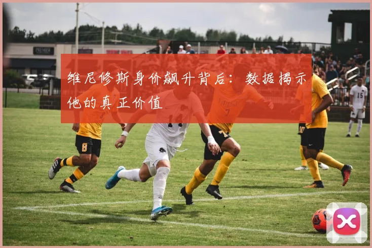 维尼修斯身价飙升背后：数据揭示他的真正价值